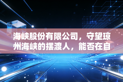 海峡股份有限公司,守望琼州海峡的摆渡人,能否在自贸港浪潮中驶向深蓝?