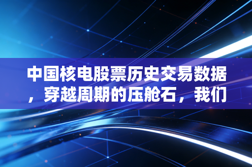 中国核电股票历史交易数据，穿越周期的压舱石，我们该如何读懂它的财富密码？
