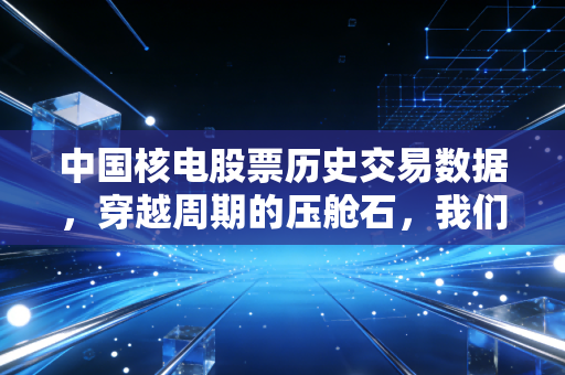中国核电股票历史交易数据，穿越周期的压舱石，我们该如何读懂它的财富密码？