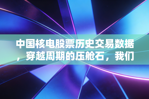 中国核电股票历史交易数据，穿越周期的压舱石，我们该如何读懂它的财富密码？
