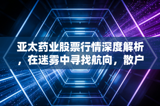 亚太药业股票行情深度解析，在迷雾中寻找航向，散户的过山车还要坐多久？