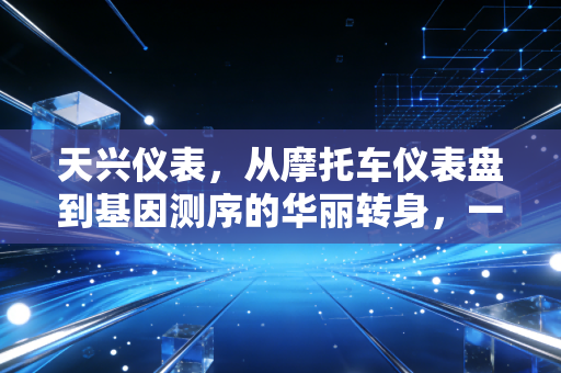 天兴仪表,从摩托车仪表盘到基因测序的华丽转身,一场关于资本、选择与时间的博弈