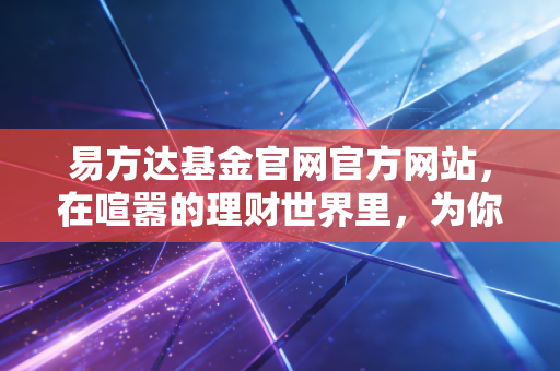 易方达基金官网官方网站,在喧嚣的理财世界里,为你守住那份最原始的信任