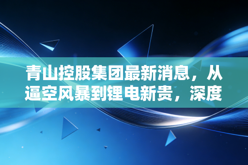 青山控股集团最新消息，从逼空风暴到锂电新贵，深度解析青山控股的破局与重生