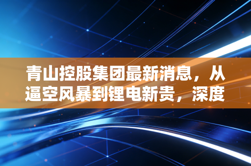 青山控股集团最新消息，从逼空风暴到锂电新贵，深度解析青山控股的破局与重生