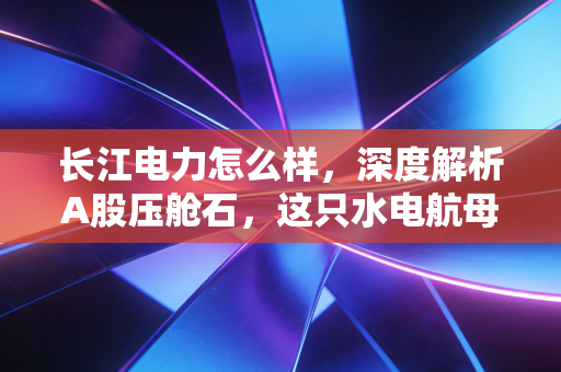 长江电力怎么样,深度解析A股压舱石,这只水电航母还能买吗?