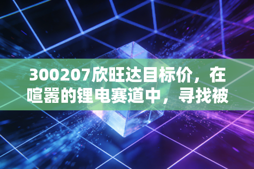 300207欣旺达目标价，在喧嚣的锂电赛道中，寻找被低估的确定性增长