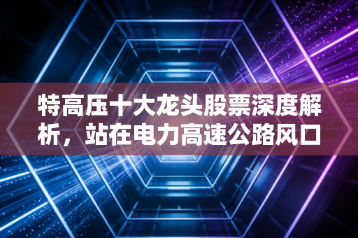 特高压十大龙头股票深度解析,站在电力高速公路风口,谁能抓住能源革命的万亿红利?