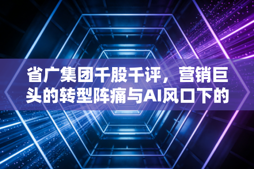 省广集团千股千评，营销巨头的转型阵痛与AI风口下的机遇博弈