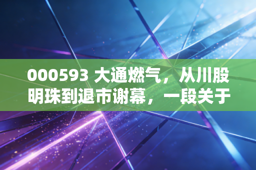 000593 大通燃气，从川股明珠到退市谢幕，一段关于价值投资的沉浮往事
