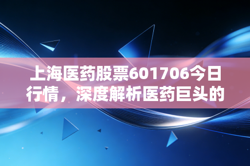 上海医药股票601706今日行情，深度解析医药巨头的稳健与隐忧