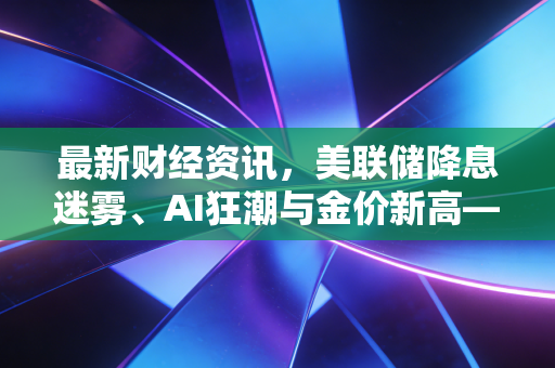最新财经资讯，美联储降息迷雾、AI狂潮与金价新高——普通人如何守住钱袋子？