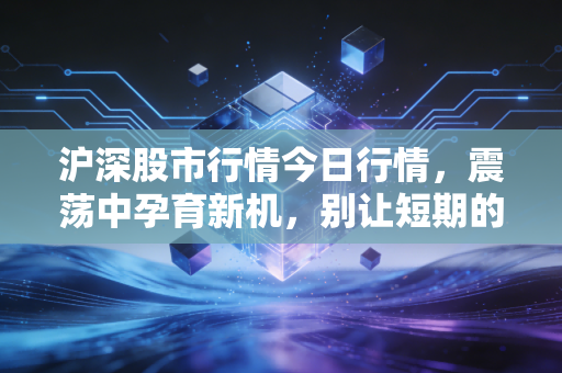 沪深股市行情今日行情,震荡中孕育新机,别让短期的K线迷了眼