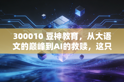 300010 豆神教育,从大语文的巅峰到AI的救赎,这只不死鸟还能飞多久?