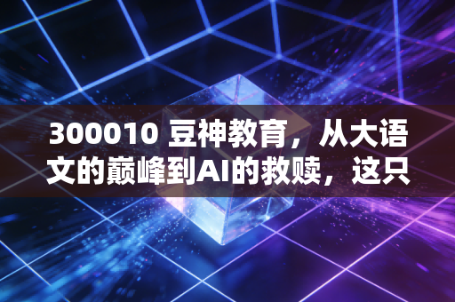 300010 豆神教育，从大语文的巅峰到AI的救赎，这只不死鸟还能飞多久？