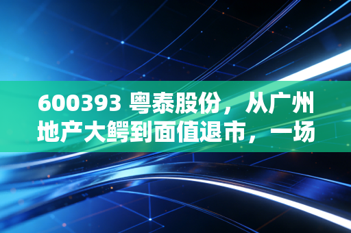 600393 粤泰股份,从广州地产大鳄到面值退市,一场关于贪婪与侥幸的沉浮录