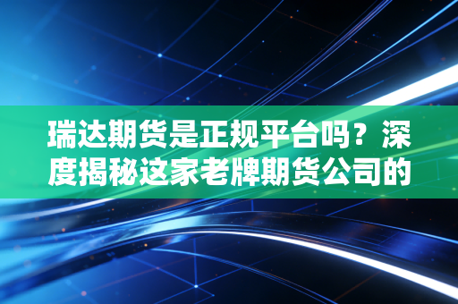 瑞达期货是正规平台吗?深度揭秘这家老牌期货公司的真实底色