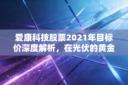 爱康科技股票2021年目标价深度解析，在光伏的黄金时代里，我们要如何下注？