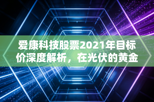 爱康科技股票2021年目标价深度解析，在光伏的黄金时代里，我们要如何下注？