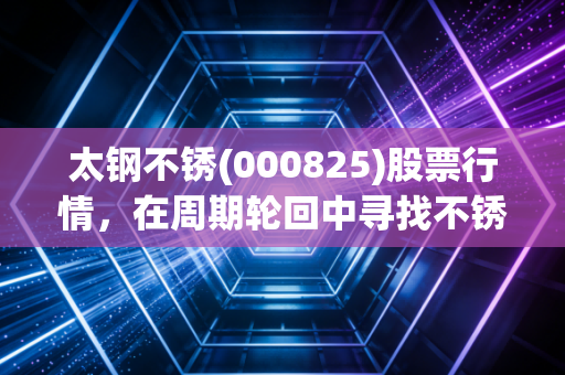 太钢不锈(000825)股票行情，在周期轮回中寻找不锈的韧性，普通投资者该如何看懂这只钢铁巨鳄？