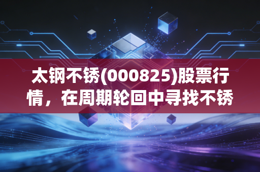太钢不锈(000825)股票行情，在周期轮回中寻找不锈的韧性，普通投资者该如何看懂这只钢铁巨鳄？