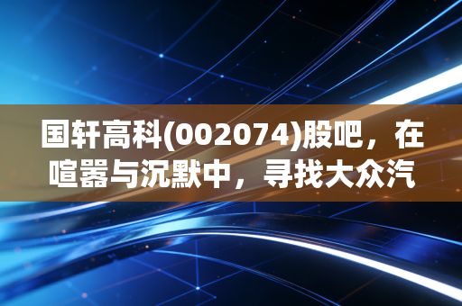 国轩高科(002074)股吧，在喧嚣与沉默中，寻找大众汽车背后的隐形冠军