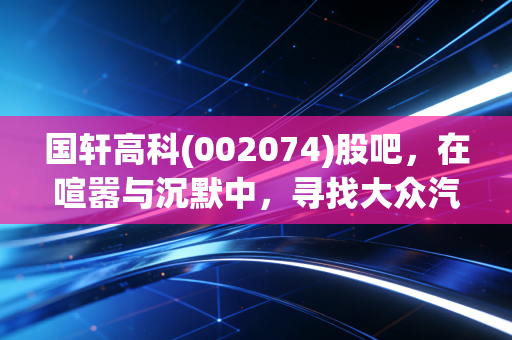 国轩高科(002074)股吧，在喧嚣与沉默中，寻找大众汽车背后的隐形冠军