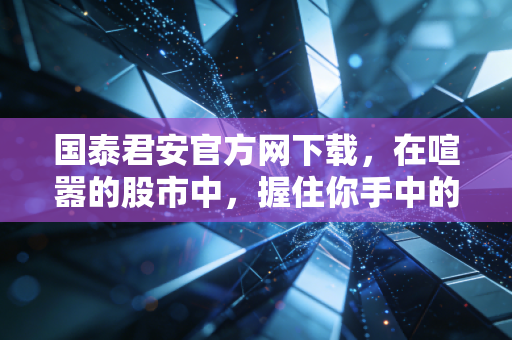 国泰君安官方网下载,在喧嚣的股市中,握住你手中的定海神针