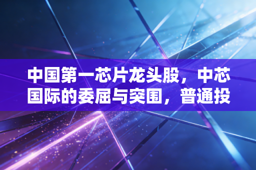 中国第一芯片龙头股,中芯国际的委屈与突围,普通投资者该如何下注?