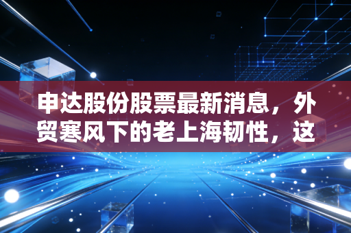 申达股份股票最新消息，外贸寒风下的老上海韧性，这只被低估的隐形冠军还能飞多高？