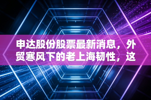 申达股份股票最新消息，外贸寒风下的老上海韧性，这只被低估的隐形冠军还能飞多高？