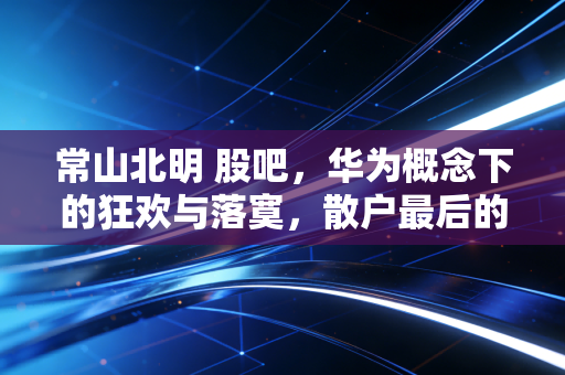 常山北明 股吧,华为概念下的狂欢与落寞,散户最后的信仰战场