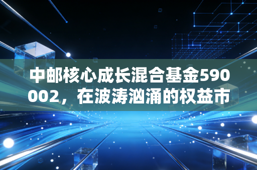 中邮核心成长混合基金590002,在波涛汹涌的权益市场中,寻找那只成长的代价
