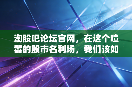 淘股吧论坛官网，在这个喧嚣的股市名利场，我们该如何守住自己的钱袋子？