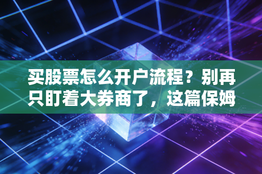 买股票怎么开户流程？别再只盯着大券商了，这篇保姆级教程教你避坑省钱