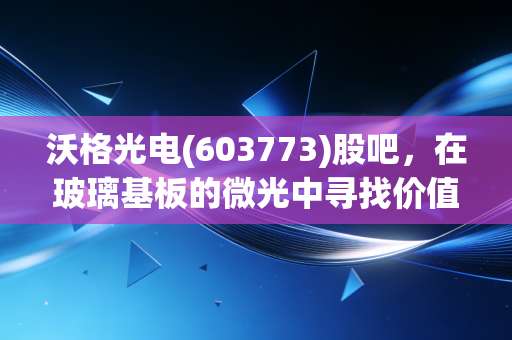 沃格光电(603773)股吧，在玻璃基板的微光中寻找价值，散户的焦虑与坚守