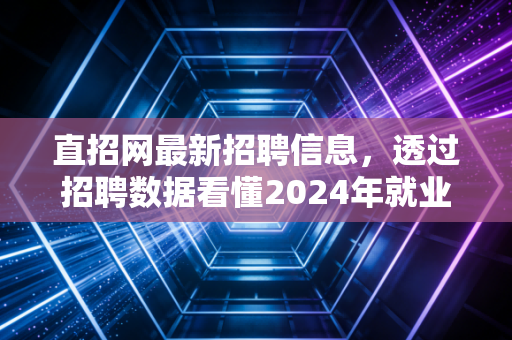 直招网最新招聘信息,透过招聘数据看懂2024年就业市场的冷暖与机遇