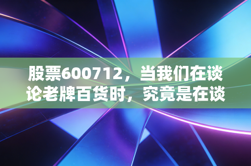 股票600712，当我们在谈论老牌百货时，究竟是在谈论情怀还是生意？