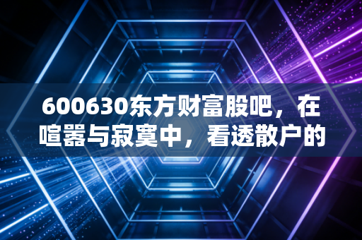 600630东方财富股吧,在喧嚣与寂寞中,看透散户的悲欢离合
