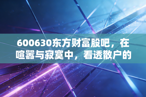 600630东方财富股吧，在喧嚣与寂寞中，看透散户的悲欢离合