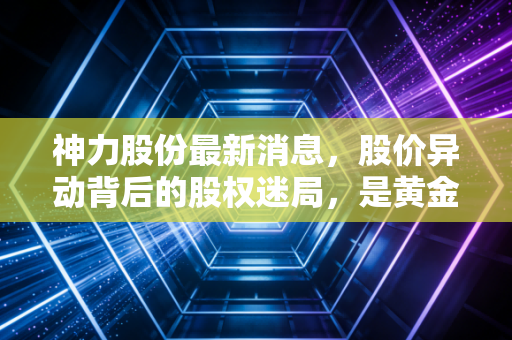 神力股份最新消息，股价异动背后的股权迷局，是黄金坑还是接盘侠的陷阱？