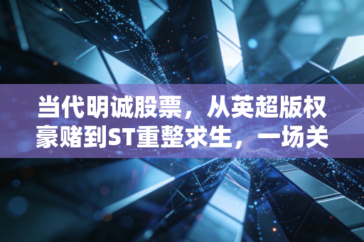 当代明诚股票，从英超版权豪赌到ST重整求生，一场关于欲望与代价的资本实录