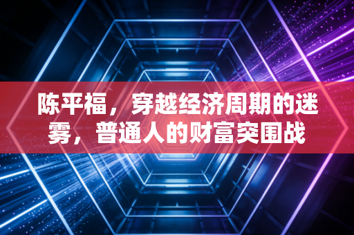 陈平福，穿越经济周期的迷雾，普通人的财富突围战