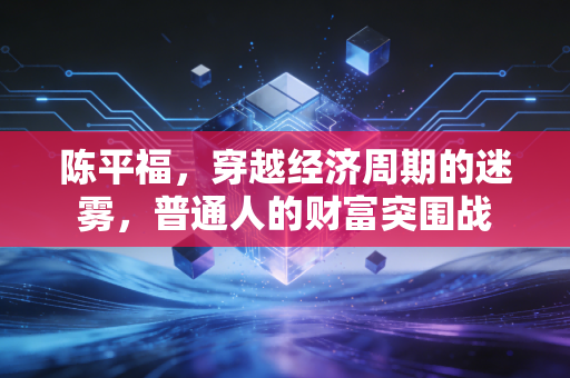 陈平福，穿越经济周期的迷雾，普通人的财富突围战