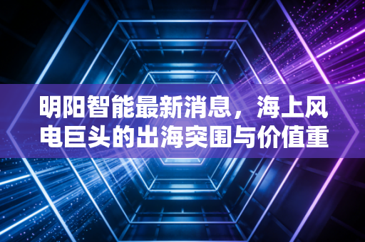 明阳智能最新消息，海上风电巨头的出海突围与价值重估，这只股还能拿吗？