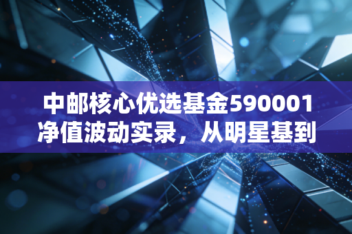 中邮核心优选基金590001净值波动实录,从明星基到长跑者的思考