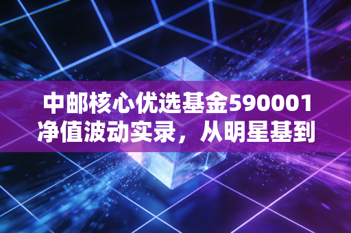 中邮核心优选基金590001净值波动实录,从明星基到长跑者的思考