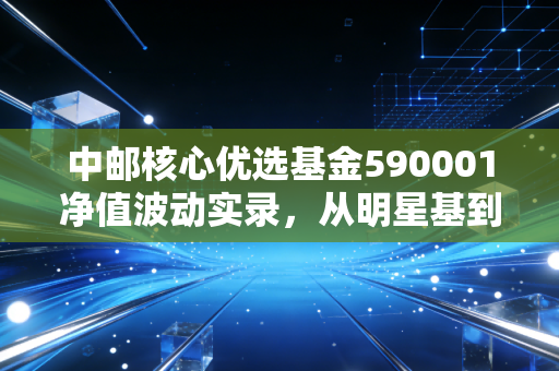 中邮核心优选基金590001净值波动实录,从明星基到长跑者的思考
