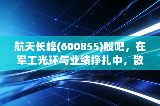 航天长峰(600855)股吧,在军工光环与业绩挣扎中,散户的痛与梦