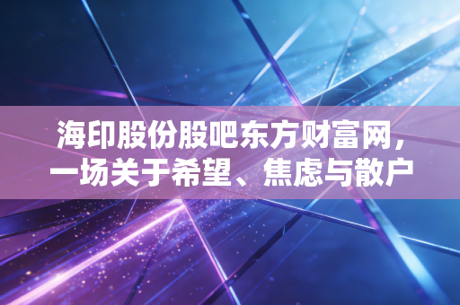 海印股份股吧东方财富网，一场关于希望、焦虑与散户生存实录的数字围城